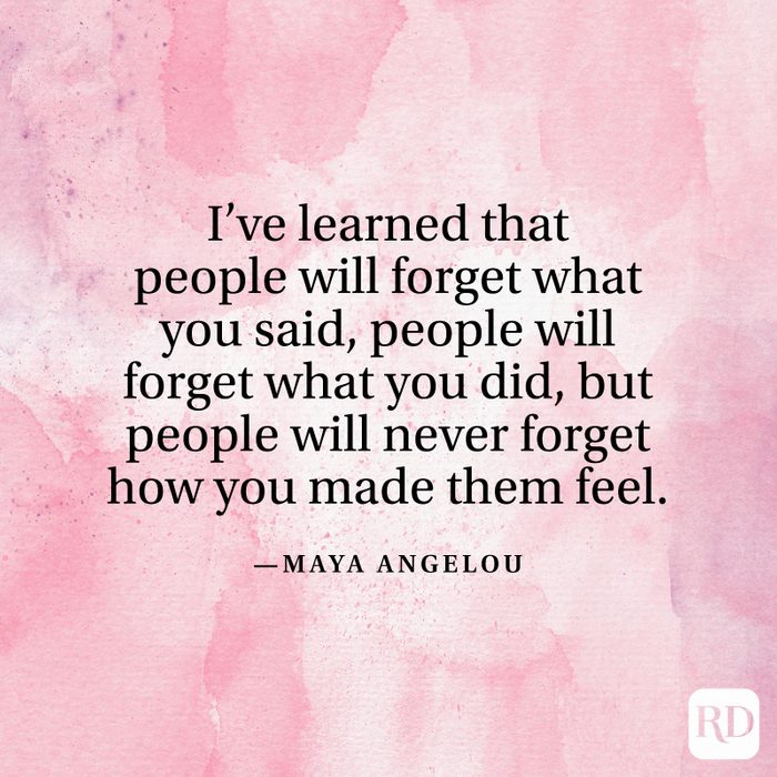 "I've learned that people will forget what you said, people will forget what you did, but people will never forget how you made them feel." —Maya Angelou