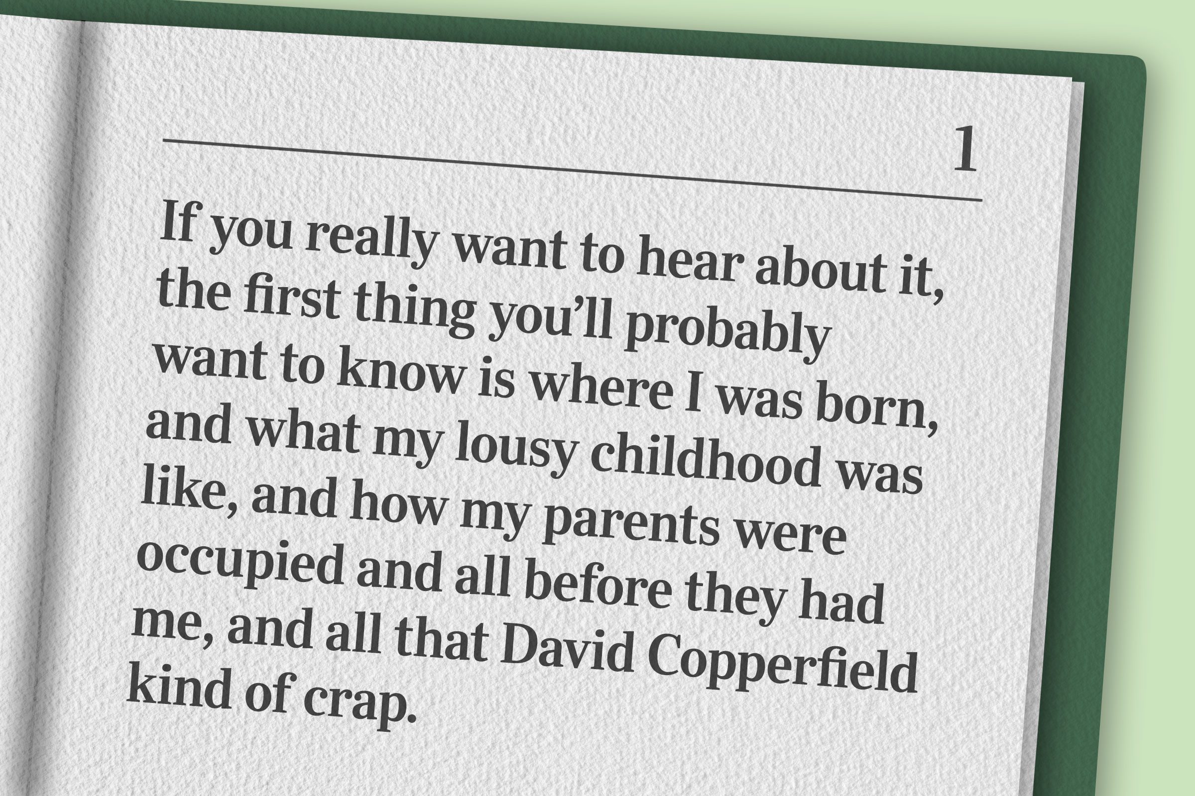 "If you really want to hear about it, the first thing you’ll probably want to know is where I was born, and what my lousy childhood was like, and how my parents were occupied and all before they had me, and all that David Copperfield kind of crap."