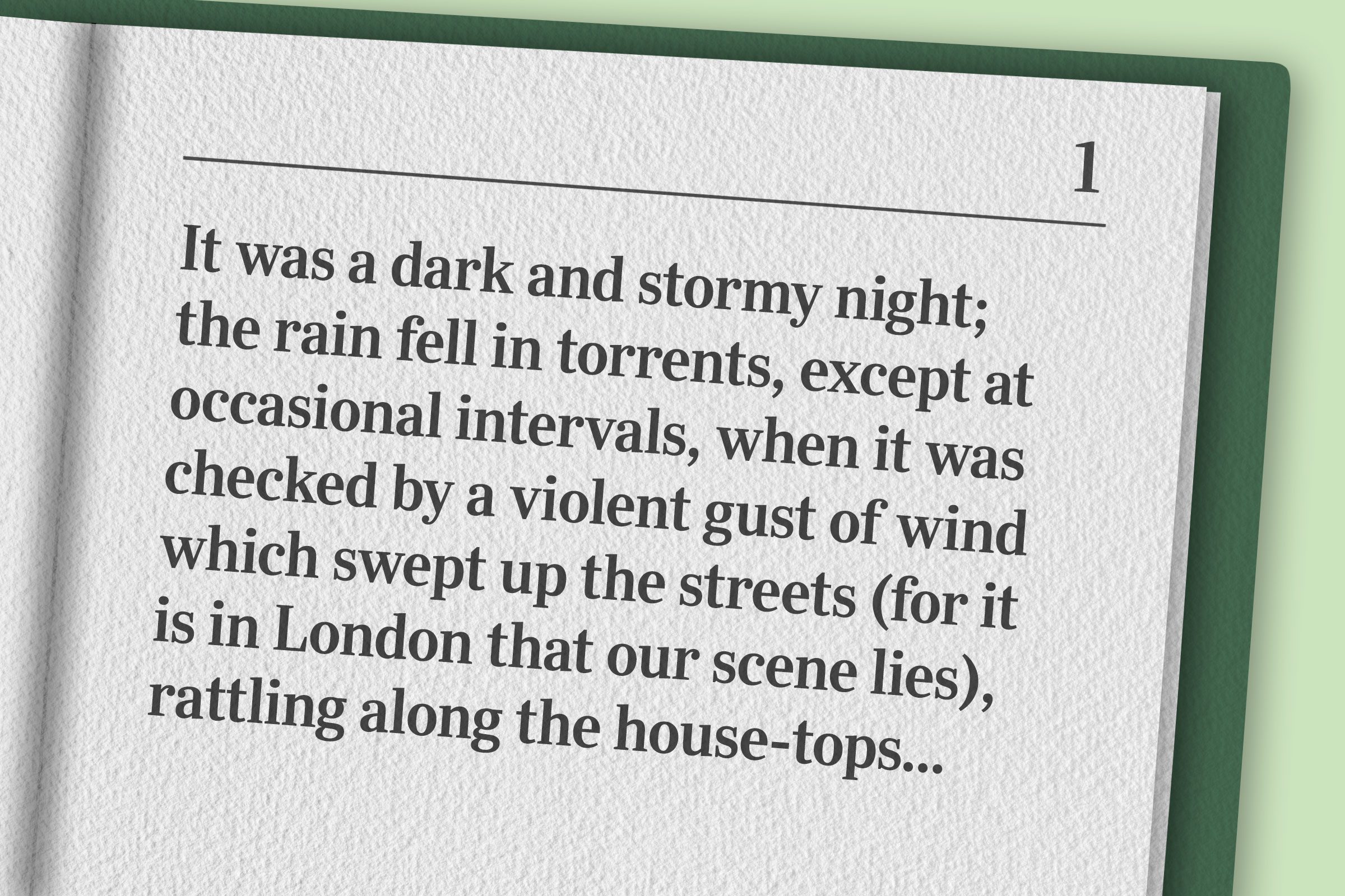 "It was a dark and stormy night; the rain fell in torrents, except at occasional intervals, when it was checked by a violent gust of wind which swept up the streets (for it is in London that our scene lies), rattling along the house-tops, and fiercely agitating the scanty flame of the lamps that struggled against the darkness."