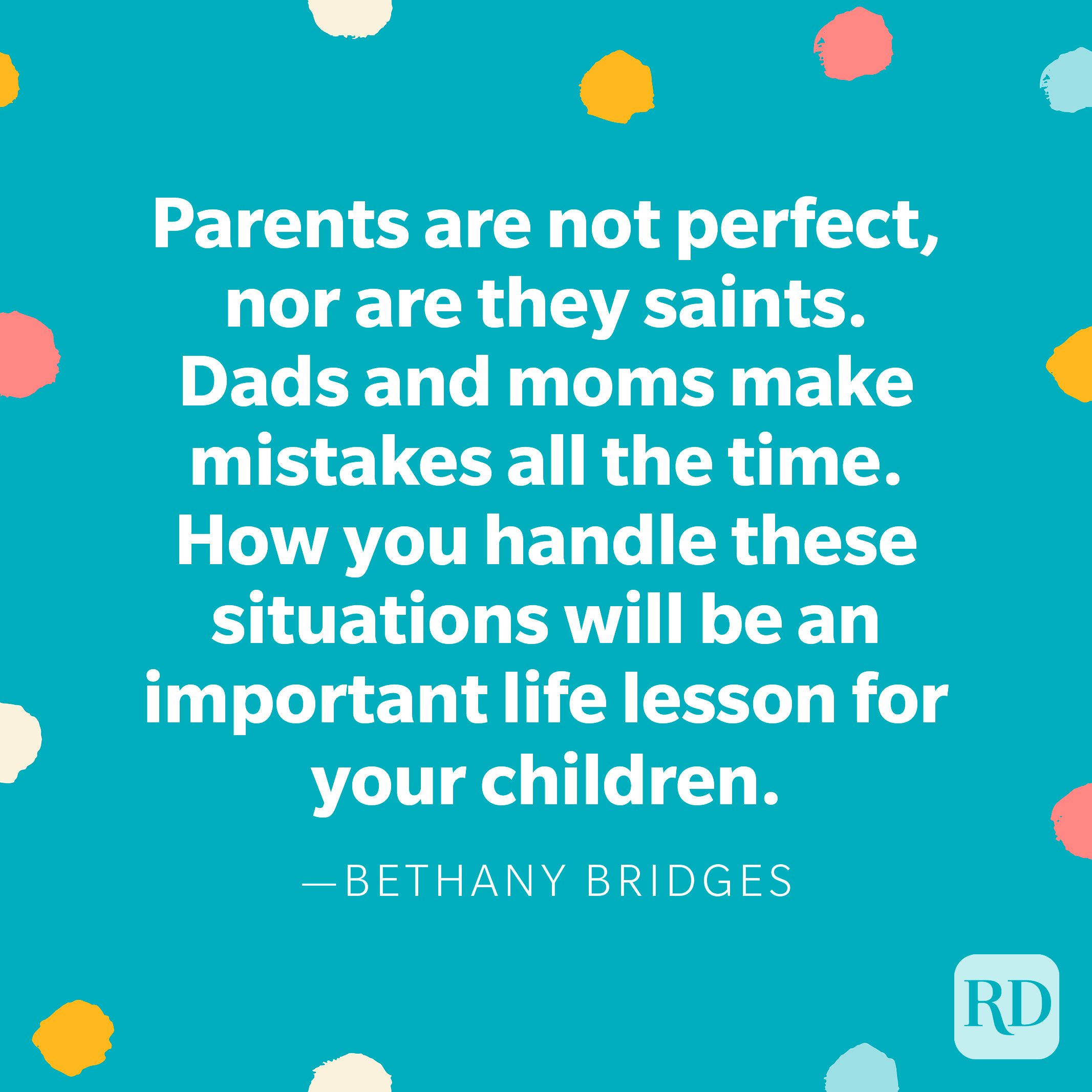 "Parents are not perfect, nor are they saints. Dads and moms make mistakes all the time. How you handle these situations will be an important life lesson for your children." — Bethany Bridges