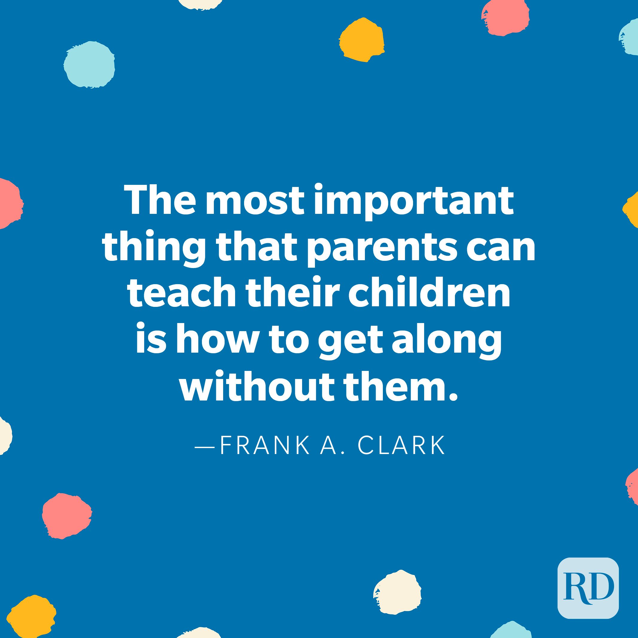 “The most important thing that parents can teach their children is how to get along without them.” – Frank A. Clark