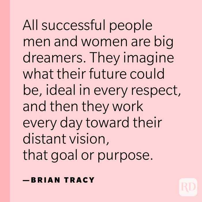 “All successful people men and women are big dreamers. They imagine what their future could be, ideal in every respect, and then they work every day toward their distant vision, that goal or purpose.” —Brian Tracy.