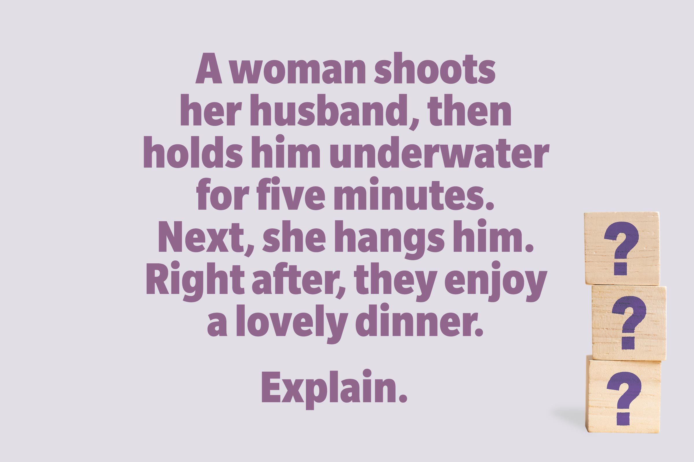 A woman shoots her husband, then holds him underwater for five minutes. Next, she hangs him. Right after, they enjoy a lovely dinner. Explain. 