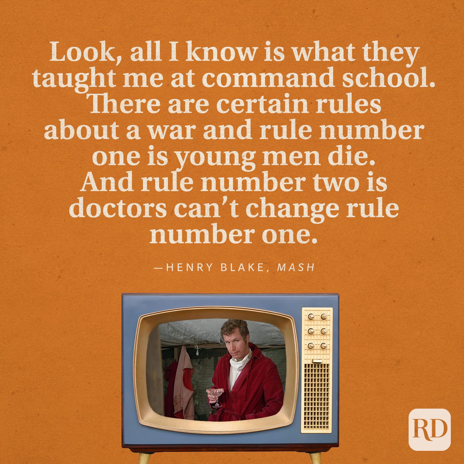 "Look, all I know is what they taught me at command school. There are certain rules about a war and rule number one is young men die. And rule number two is doctors can't change rule number one." —Henry Blake in MASH.