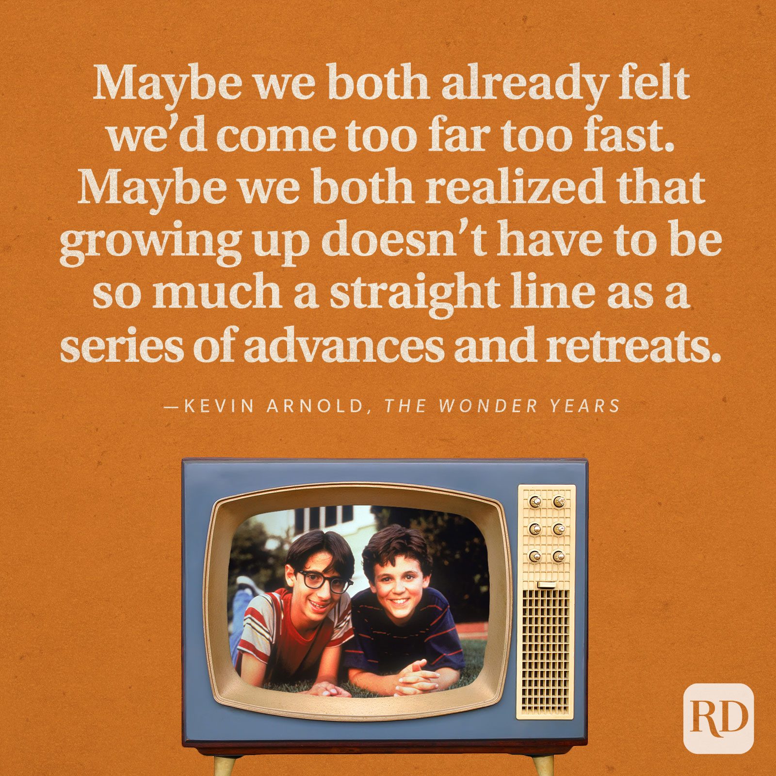 "Maybe we both already felt we'd come too far too fast. Maybe we both realized that growing up doesn't have to be so much a straight line as a series of advances and retreats." —Kevin Arnold in The Wonder Years.