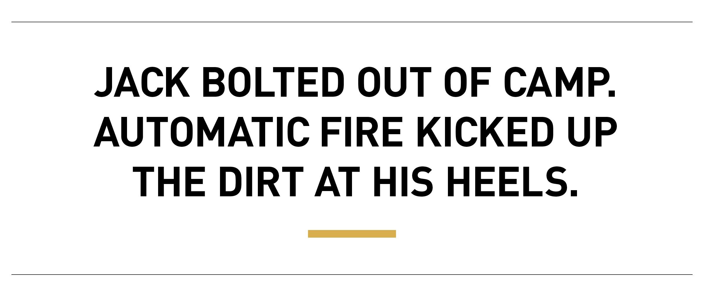 Text: Jack bolted out of camp. Automatic fire kicked up the dirt at his heels.