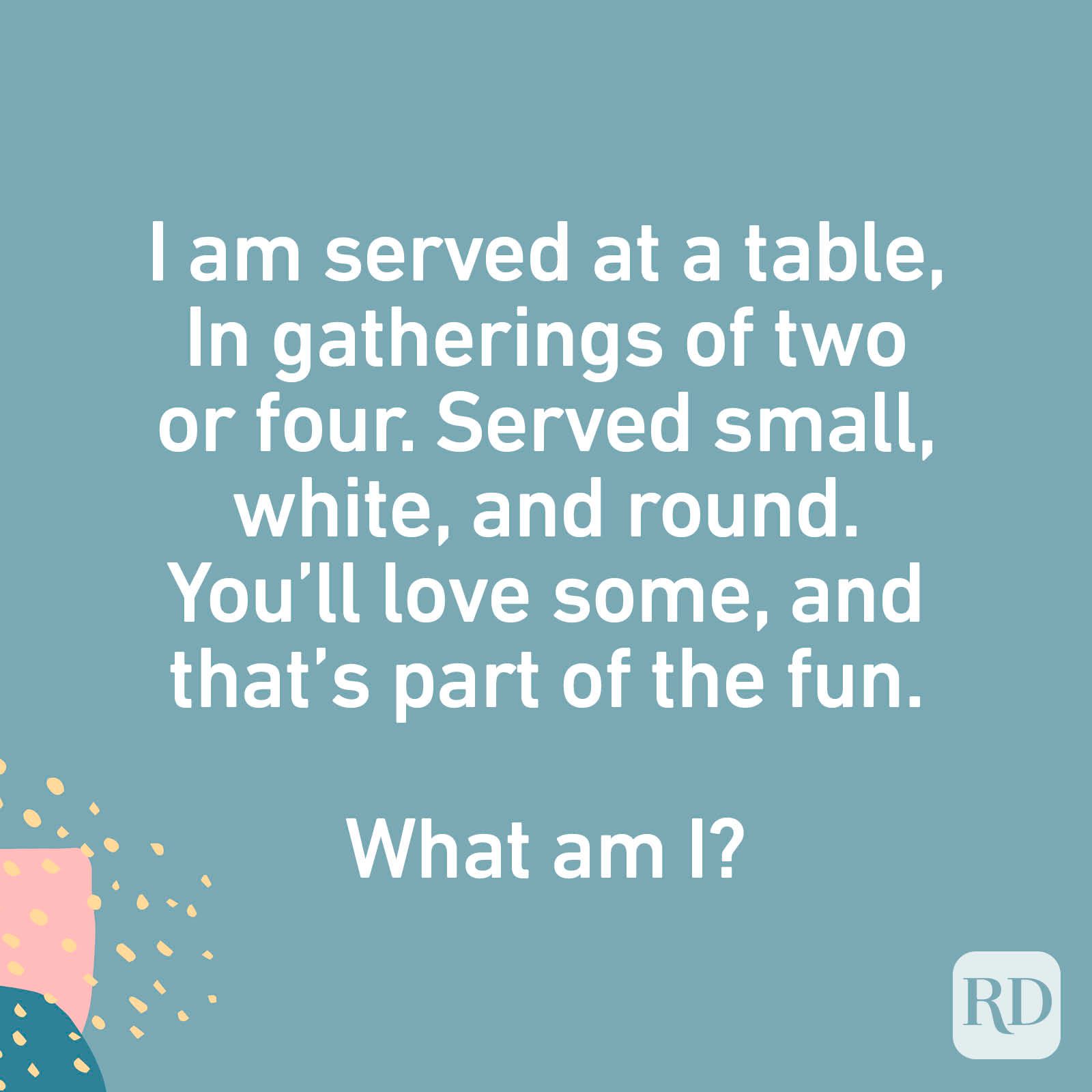 I am served at a table, In gatherings of two or four. Served small, white, and round. You’ll love some, And that’s part of the fun. What am I?