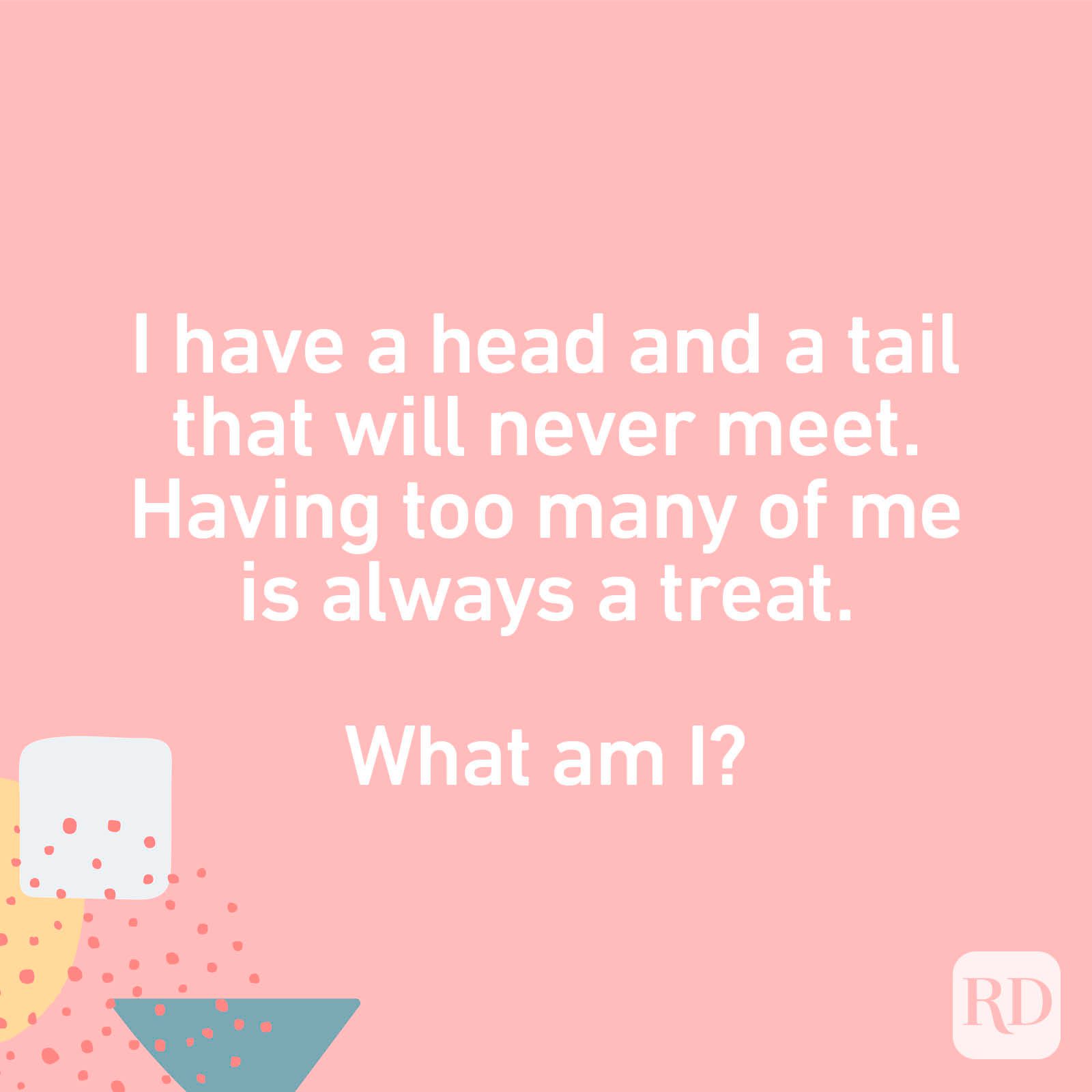 I have a head and a tail that will never meet. Having too many of me is always a treat. What am I?