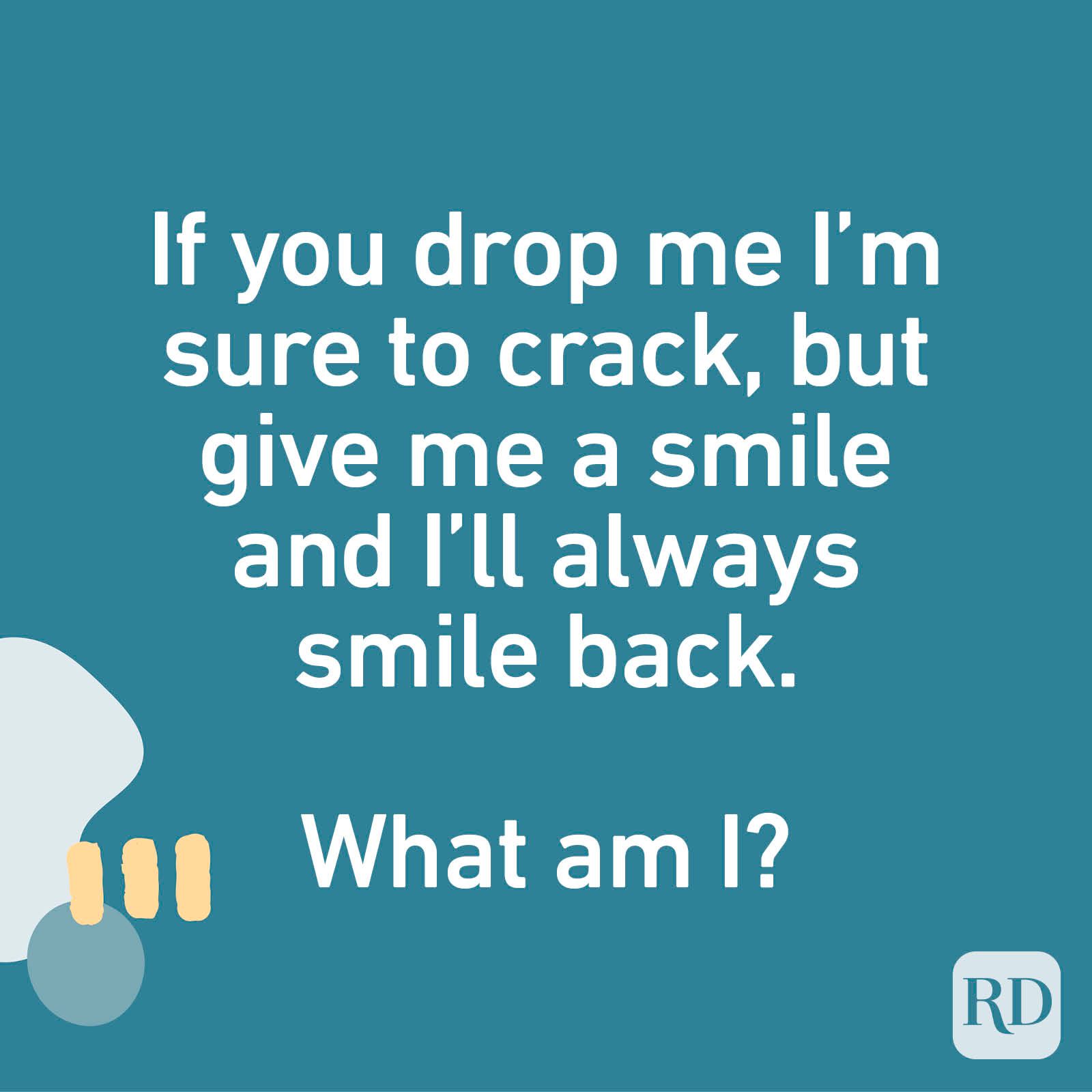 If you drop me I’m sure to crack, but give me a smile and I’ll always smile back. What am I?