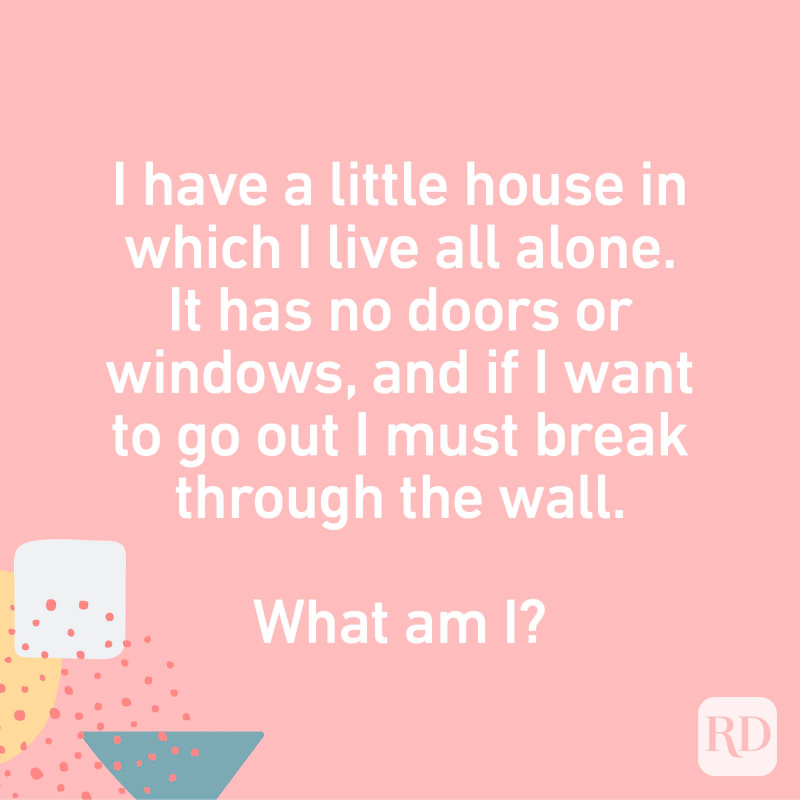 I have a little house in which I live all alone. It has no doors or windows, and if I want to go out I must break through the wall. What am I?