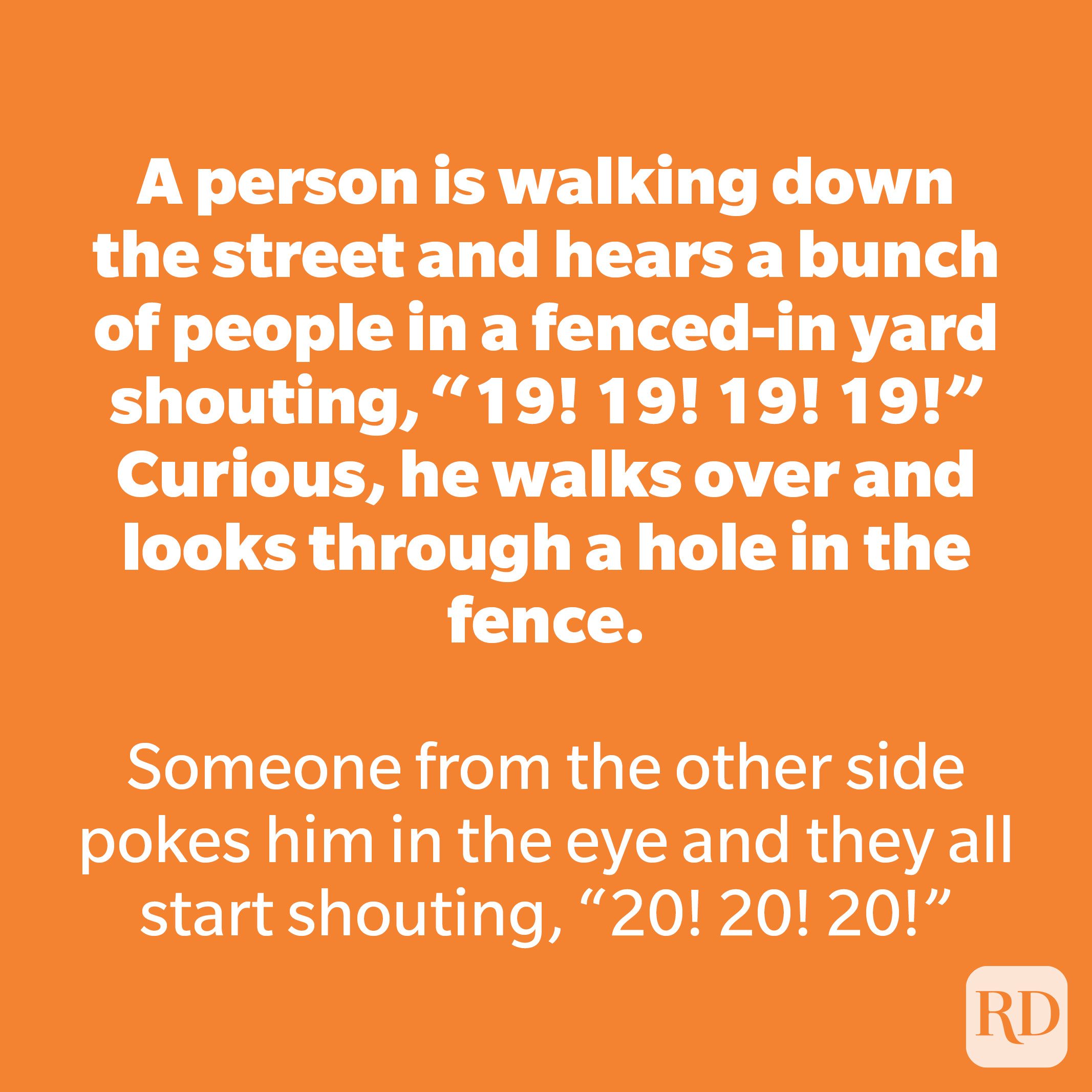 A person is walking down the street and hears a bunch of people in a fenced-in yard shouting, “19! 19! 19! 19!” Curious, he walks over and looks through a hole in the fence. 