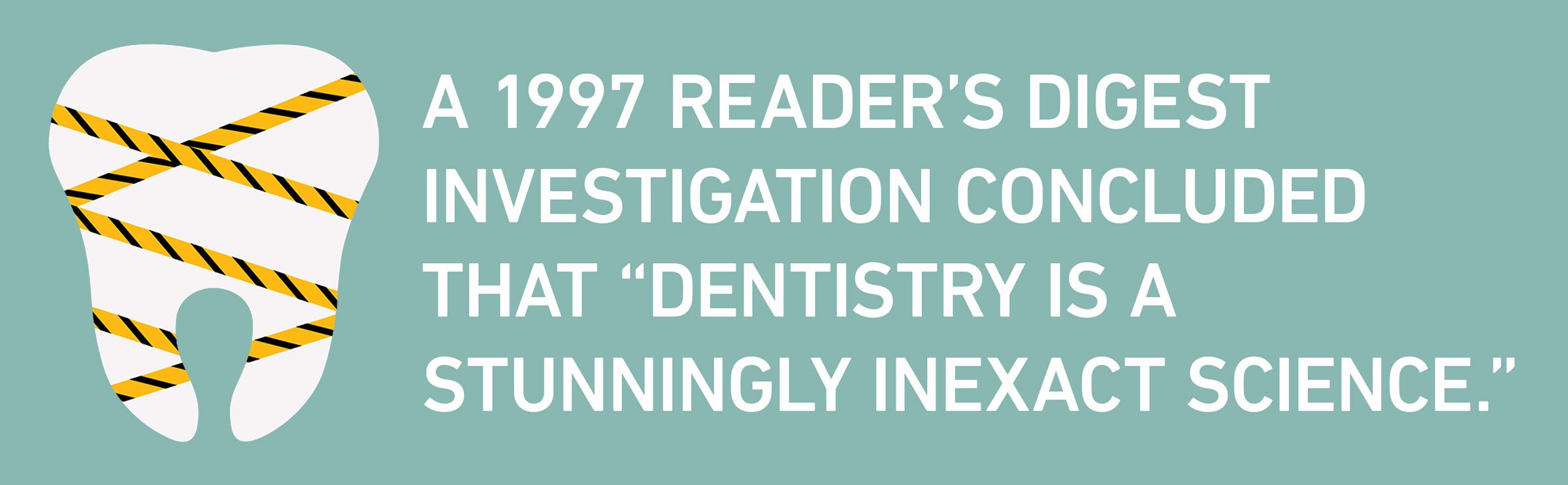 text: A 1997 Reader’s Digest investigation concluded that “dentistry is a stunningly inexact science.”