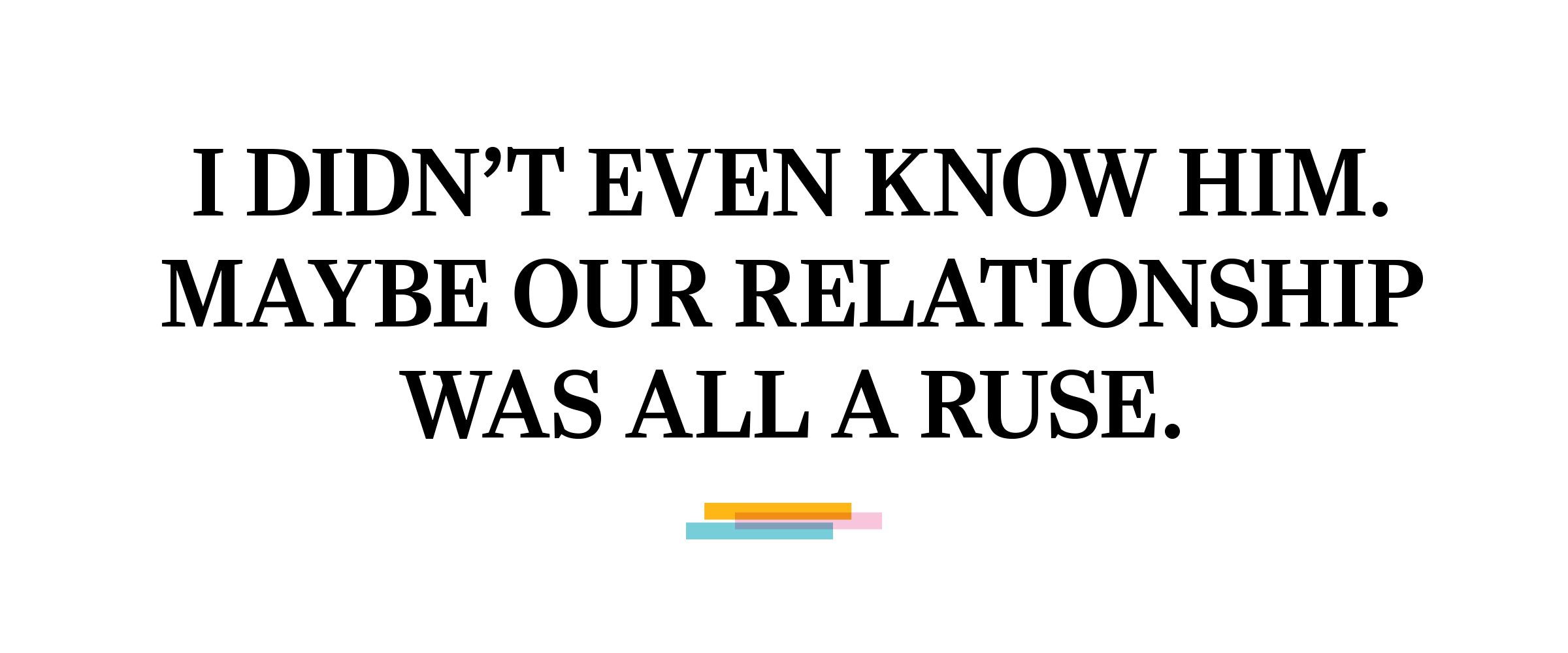 text: I didn’t even know him. Maybe our relationship was all a ruse. 