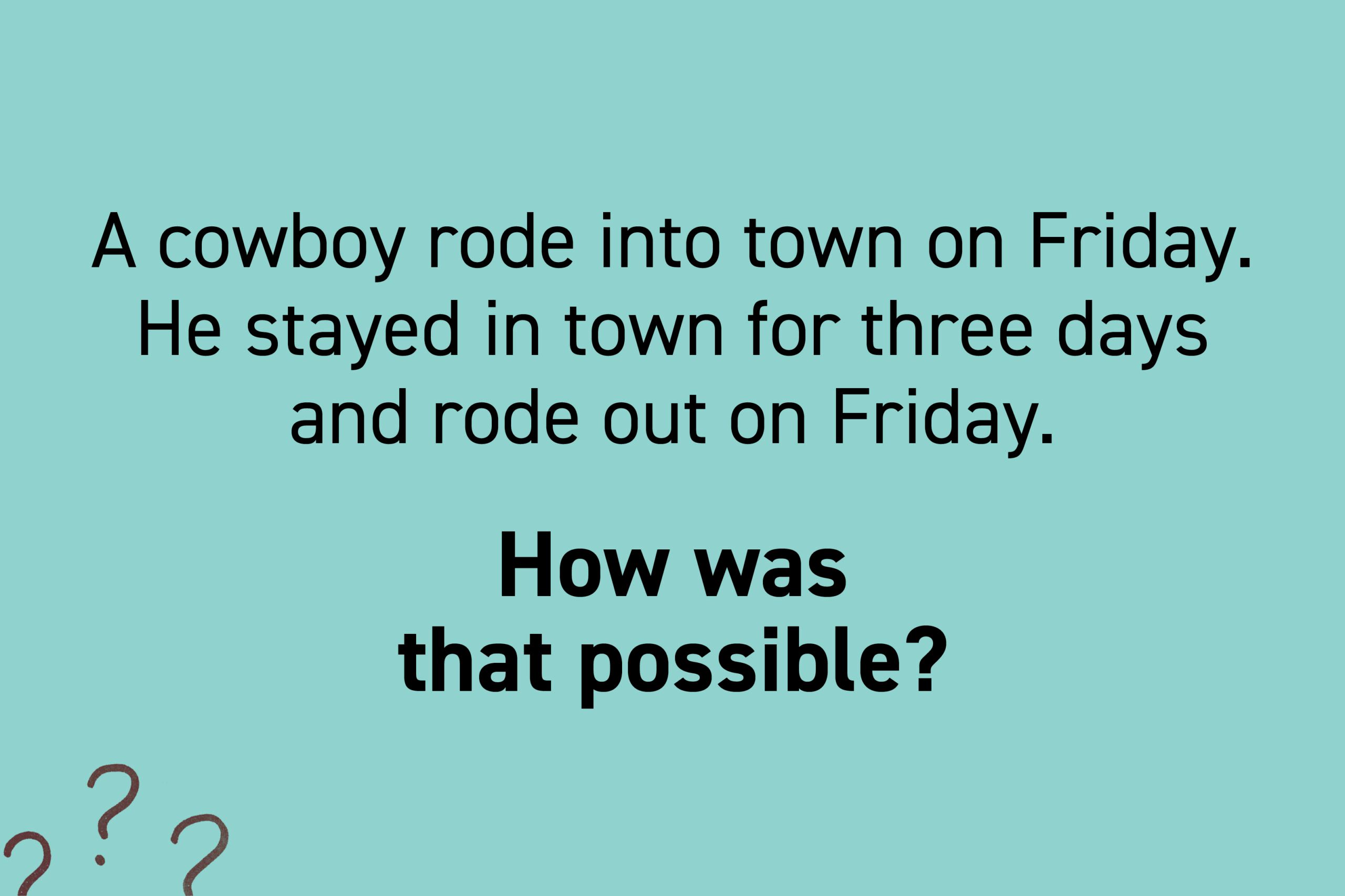 A cowboy rode into town on Friday. He stayed in town for three days and rode out on Friday. How was that possible?