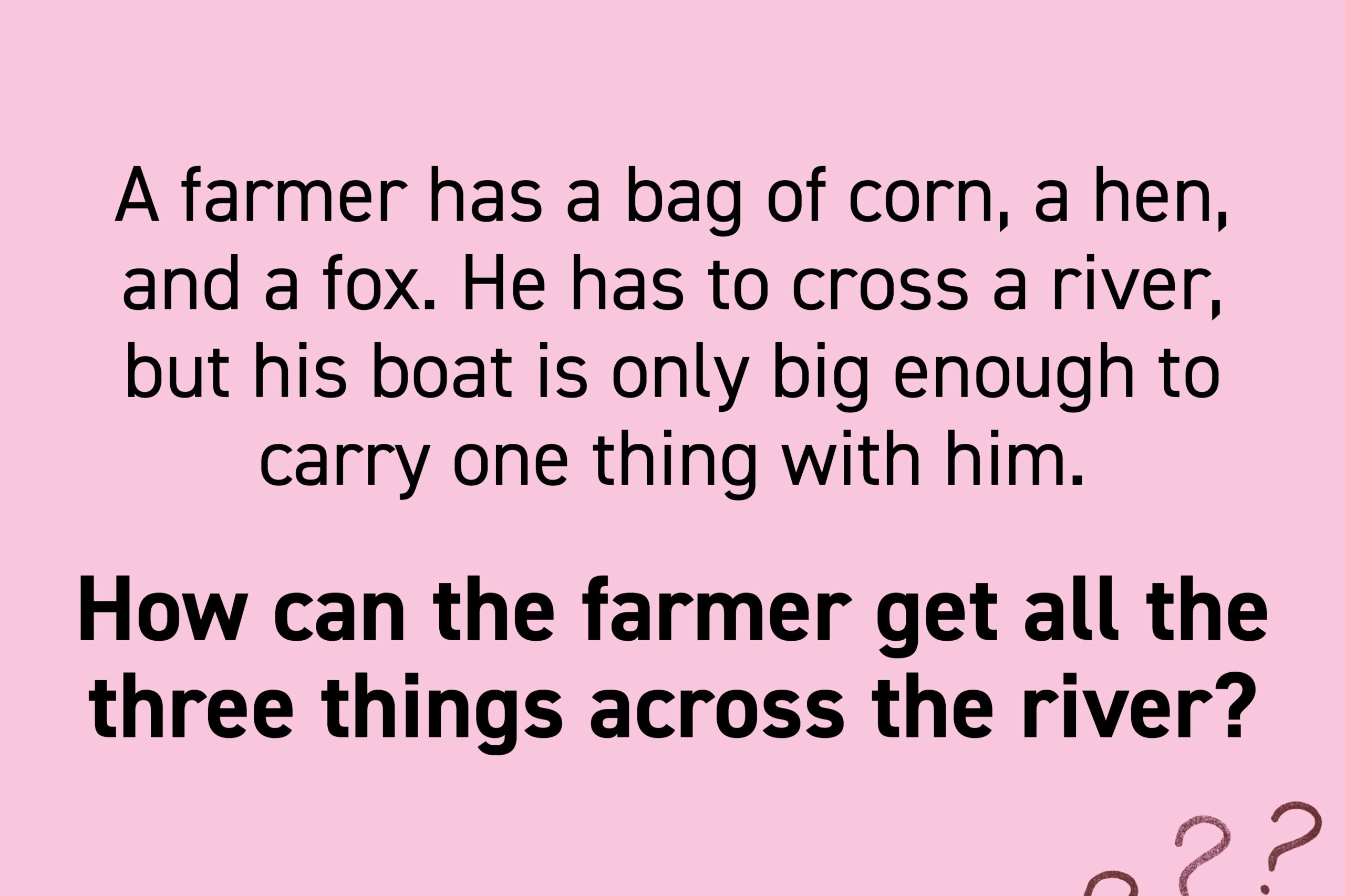 A farmer has a bag of corn, a hen, and a fox. He has to cross a river, but his boat is only big enough to carry one thing with him. If the hen is left with the corn, she will eat it. If the hen is left with the fox, the fox will eat the hen. How can the farmer get all the three things across the river?