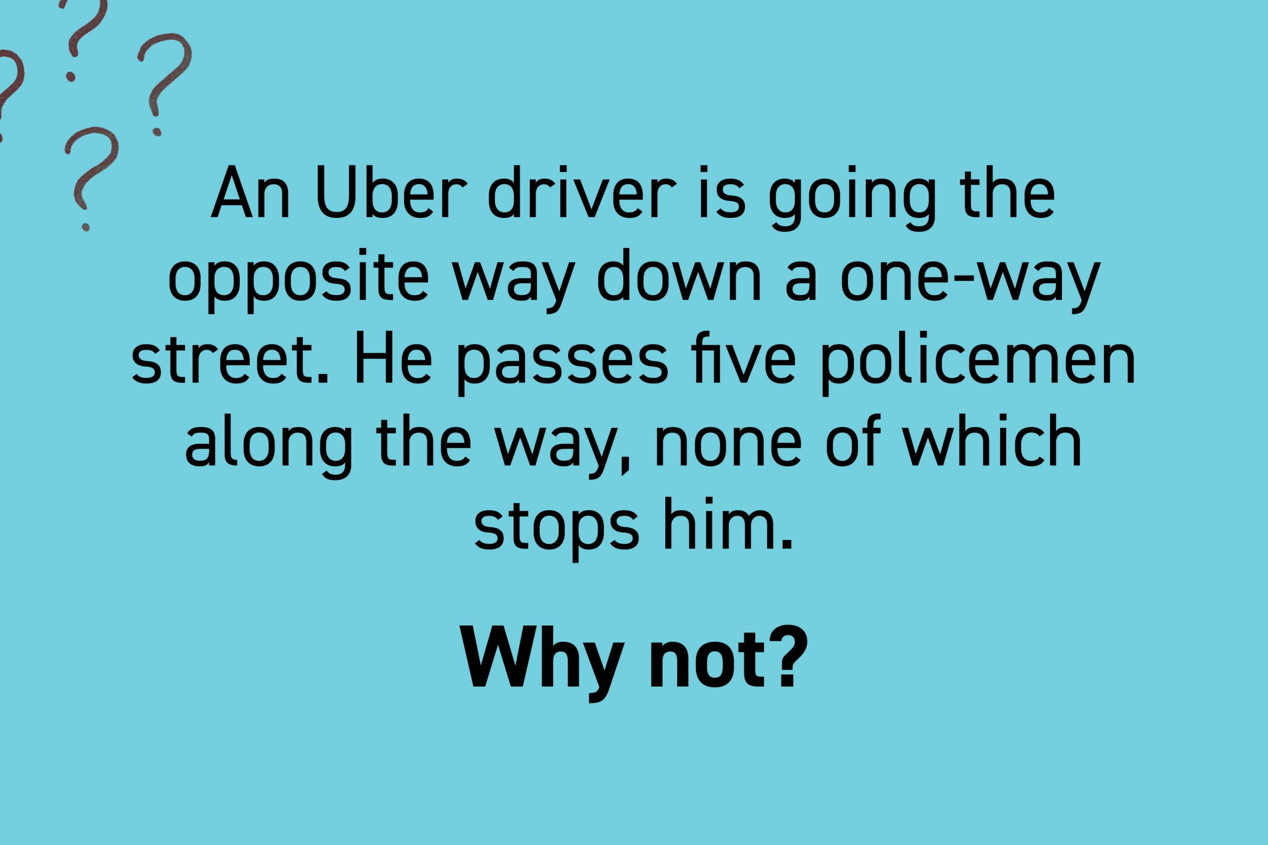 An Uber driver is going the opposite way down a one-way street. He passes five policemen along the way, none of which stops him. Why not?