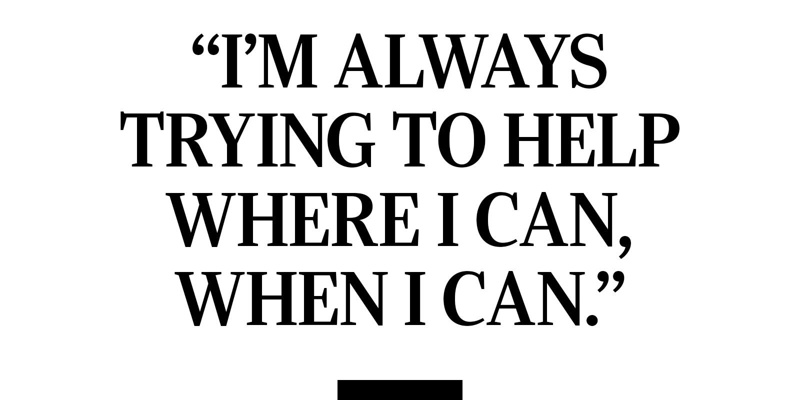 "I'm always trying to help where I can, when I can."